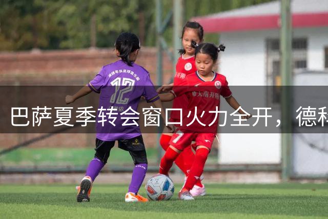 巴萨夏季转会窗口火力全开，德科主导多线补强计划