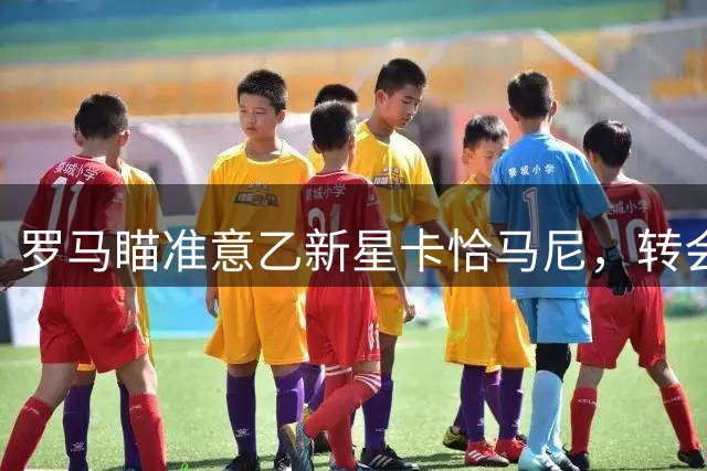 罗马瞄准意乙新星卡恰马尼，转会拉锯战开启